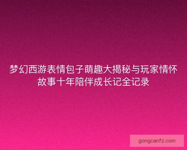 梦幻西游表情包子萌趣大揭秘与玩家情怀故事十年陪伴成长记全记录