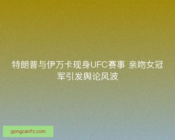 特朗普与伊万卡现身UFC赛事 亲吻女冠军引发舆论风波