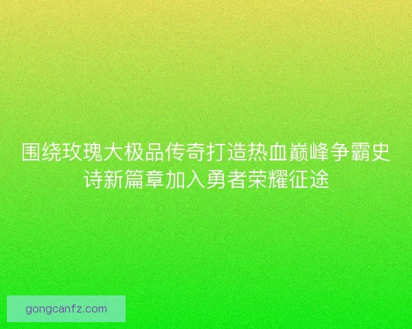 围绕玫瑰大极品传奇打造热血巅峰争霸史诗新篇章加入勇者荣耀征途