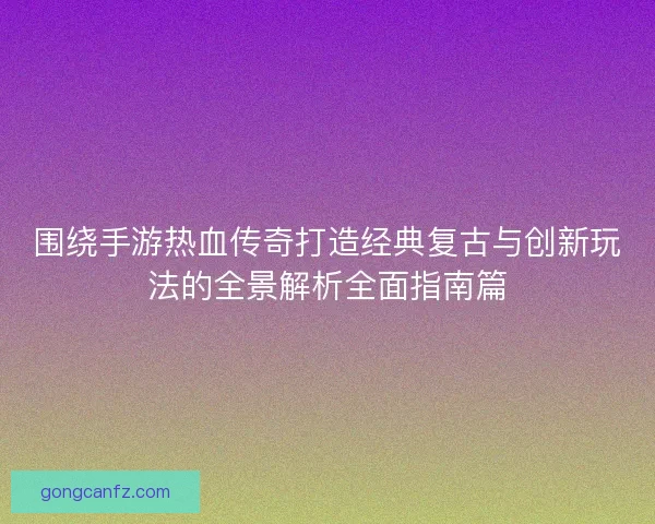围绕手游热血传奇打造经典复古与创新玩法的全景解析全面指南篇