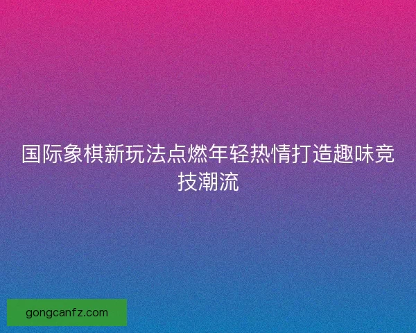 国际象棋新玩法点燃年轻热情打造趣味竞技潮流