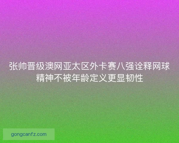 张帅晋级澳网亚太区外卡赛八强诠释网球精神不被年龄定义更显韧性