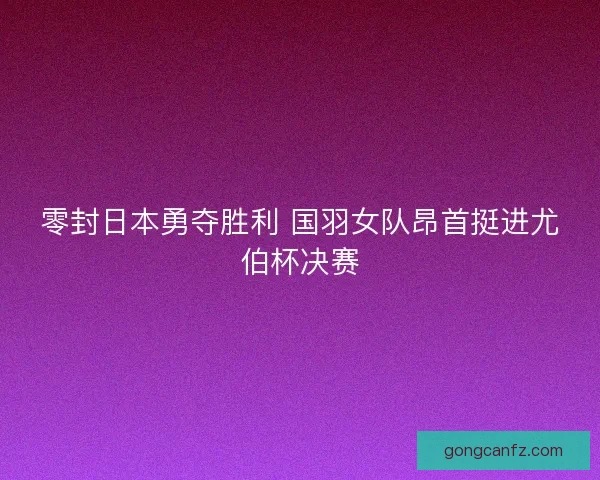 零封日本勇夺胜利 国羽女队昂首挺进尤伯杯决赛