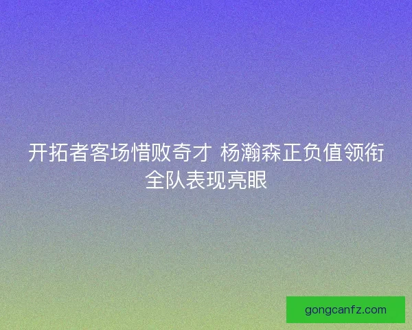开拓者客场惜败奇才 杨瀚森正负值领衔全队表现亮眼