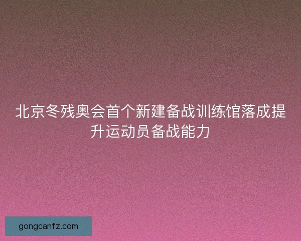 北京冬残奥会首个新建备战训练馆落成提升运动员备战能力