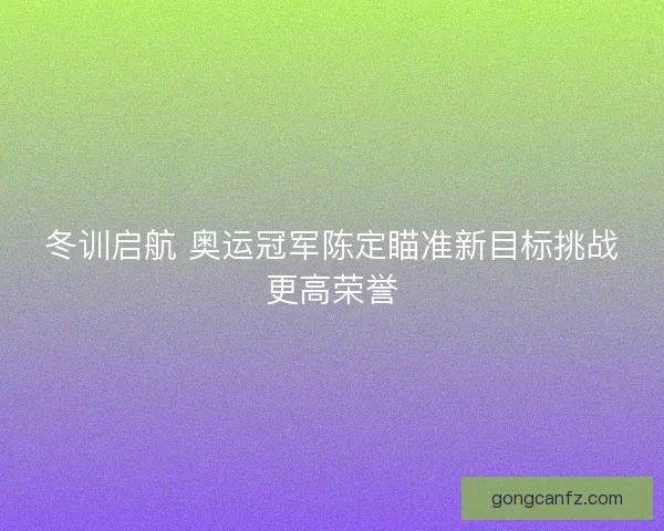 冬训启航 奥运冠军陈定瞄准新目标挑战更高荣誉
